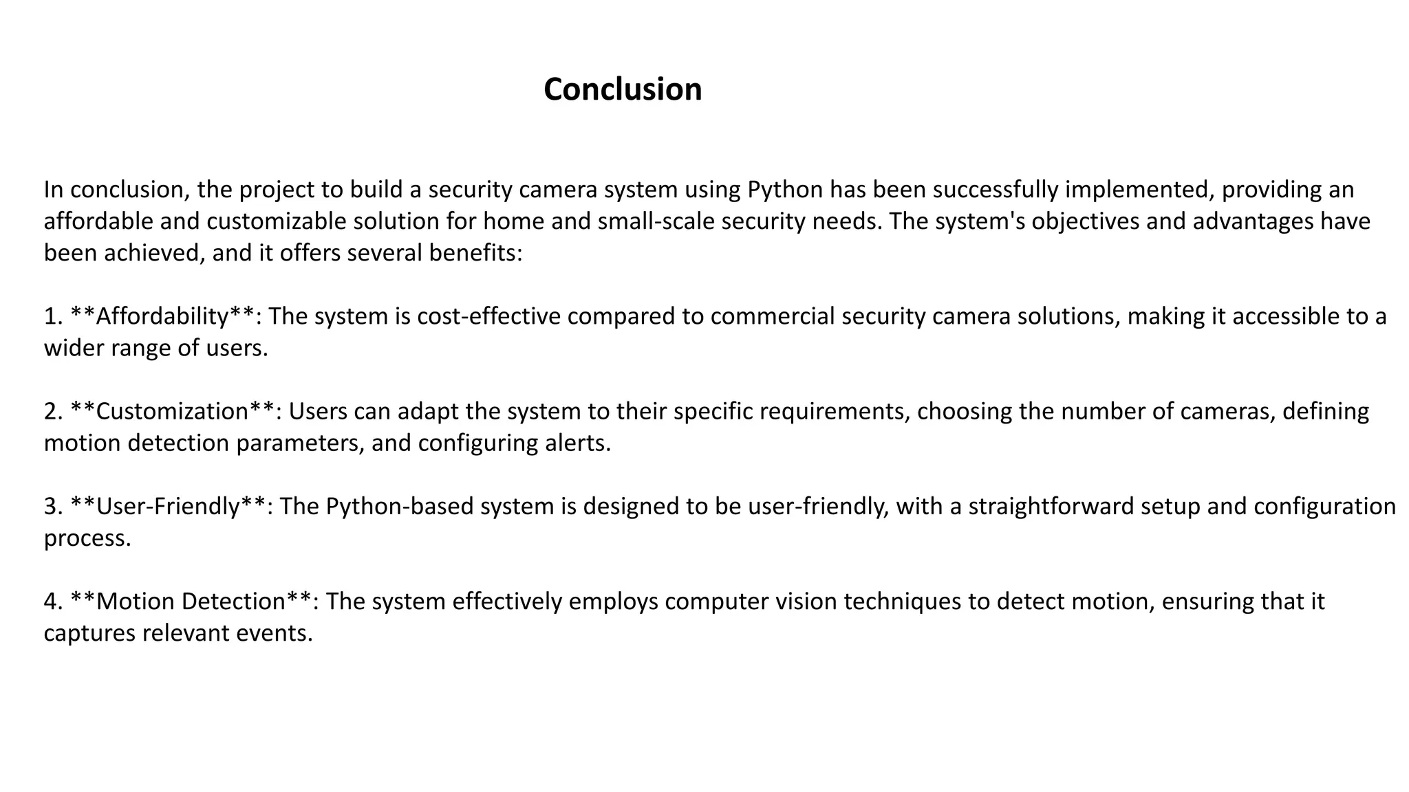 Conclusion
In conclusion, the project to build a security camera system using Python has been successfully implemented, providing an
affordable and customizable solution for home and small-scale security needs. The system's objectives and advantages have
been achieved, and it offers several benefits:
1. **Affordability**: The system is cost-effective compared to commercial security camera solutions, making it accessible to a
wider range of users.
2. **Customization**: Users can adapt the system to their specific requirements, choosing the number of cameras, defining
motion detection parameters, and configuring alerts.
3. **User-Friendly**: The Python-based system is designed to be user-friendly, with a straightforward setup and configuration
process.
4. **Motion Detection**: The system effectively employs computer vision techniques to detect motion, ensuring that it
captures relevant events.
 