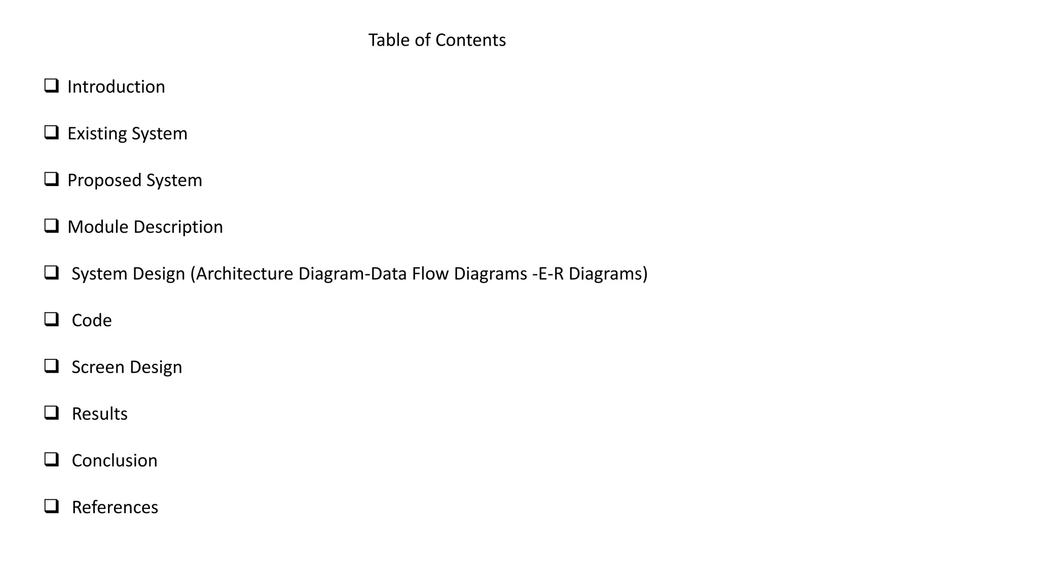 Table of Contents
 Introduction
 Existing System
 Proposed System
 Module Description
 System Design (Architecture Diagram-Data Flow Diagrams -E-R Diagrams)
 Code
 Screen Design
 Results
 Conclusion
 References
 