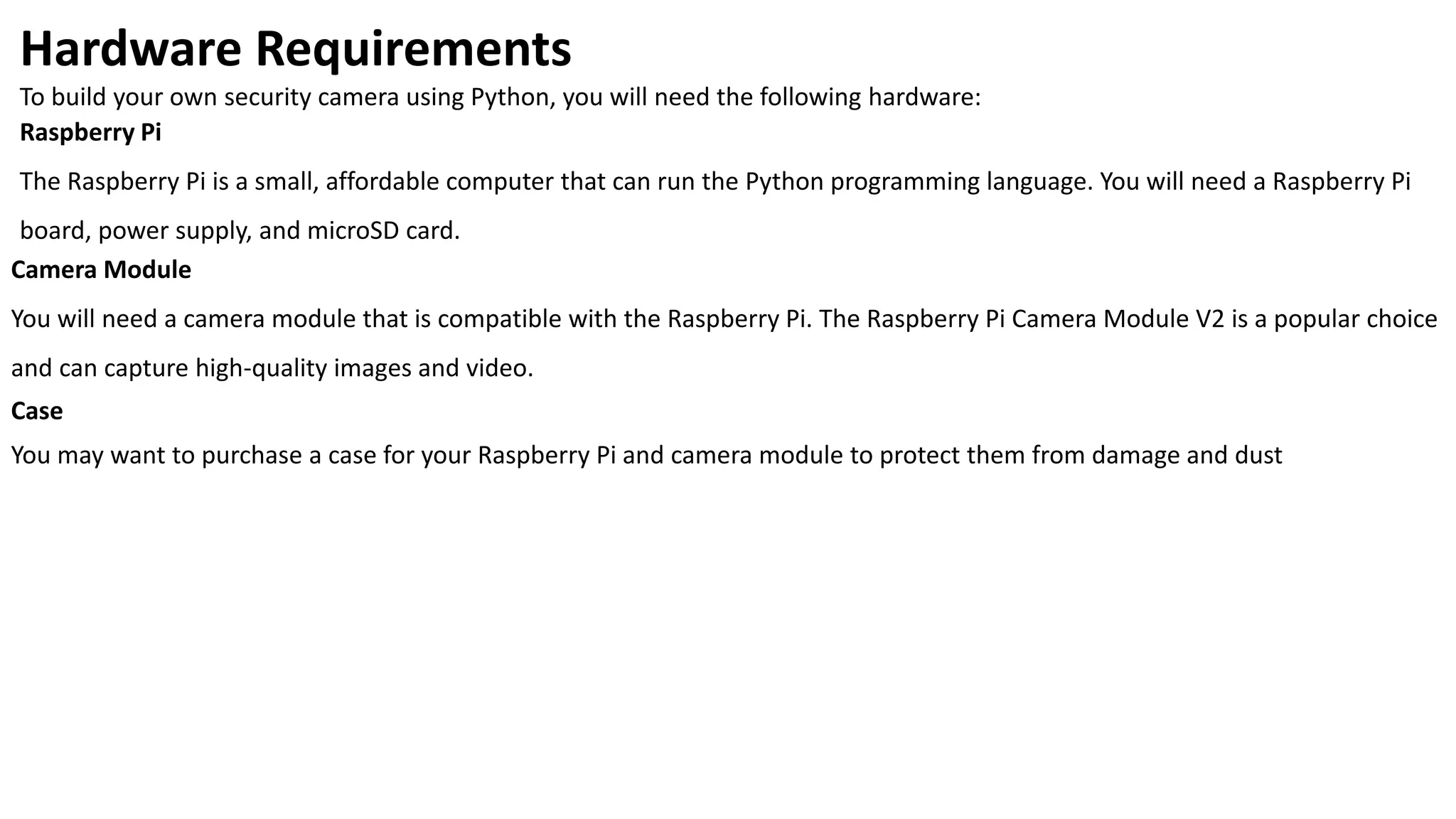 Hardware Requirements
To build your own security camera using Python, you will need the following hardware:
Raspberry Pi
The Raspberry Pi is a small, affordable computer that can run the Python programming language. You will need a Raspberry Pi
board, power supply, and microSD card.
Camera Module
You will need a camera module that is compatible with the Raspberry Pi. The Raspberry Pi Camera Module V2 is a popular choice
and can capture high-quality images and video.
Case
You may want to purchase a case for your Raspberry Pi and camera module to protect them from damage and dust
 