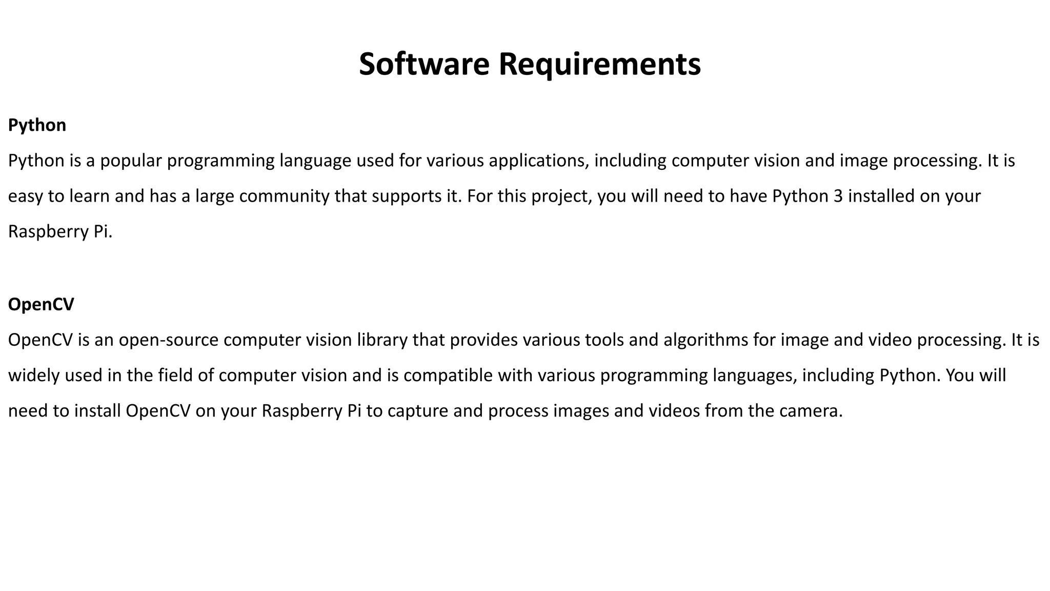 Software Requirements
Python
Python is a popular programming language used for various applications, including computer vision and image processing. It is
easy to learn and has a large community that supports it. For this project, you will need to have Python 3 installed on your
Raspberry Pi.
OpenCV
OpenCV is an open-source computer vision library that provides various tools and algorithms for image and video processing. It is
widely used in the field of computer vision and is compatible with various programming languages, including Python. You will
need to install OpenCV on your Raspberry Pi to capture and process images and videos from the camera.
 
