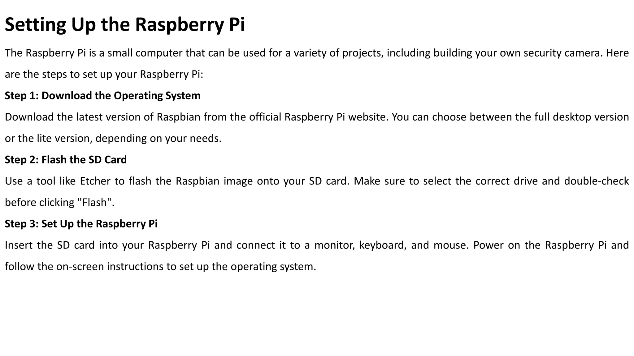 Setting Up the Raspberry Pi
The Raspberry Pi is a small computer that can be used for a variety of projects, including building your own security camera. Here
are the steps to set up your Raspberry Pi:
Step 1: Download the Operating System
Download the latest version of Raspbian from the official Raspberry Pi website. You can choose between the full desktop version
or the lite version, depending on your needs.
Step 2: Flash the SD Card
Use a tool like Etcher to flash the Raspbian image onto your SD card. Make sure to select the correct drive and double-check
before clicking "Flash".
Step 3: Set Up the Raspberry Pi
Insert the SD card into your Raspberry Pi and connect it to a monitor, keyboard, and mouse. Power on the Raspberry Pi and
follow the on-screen instructions to set up the operating system.
 