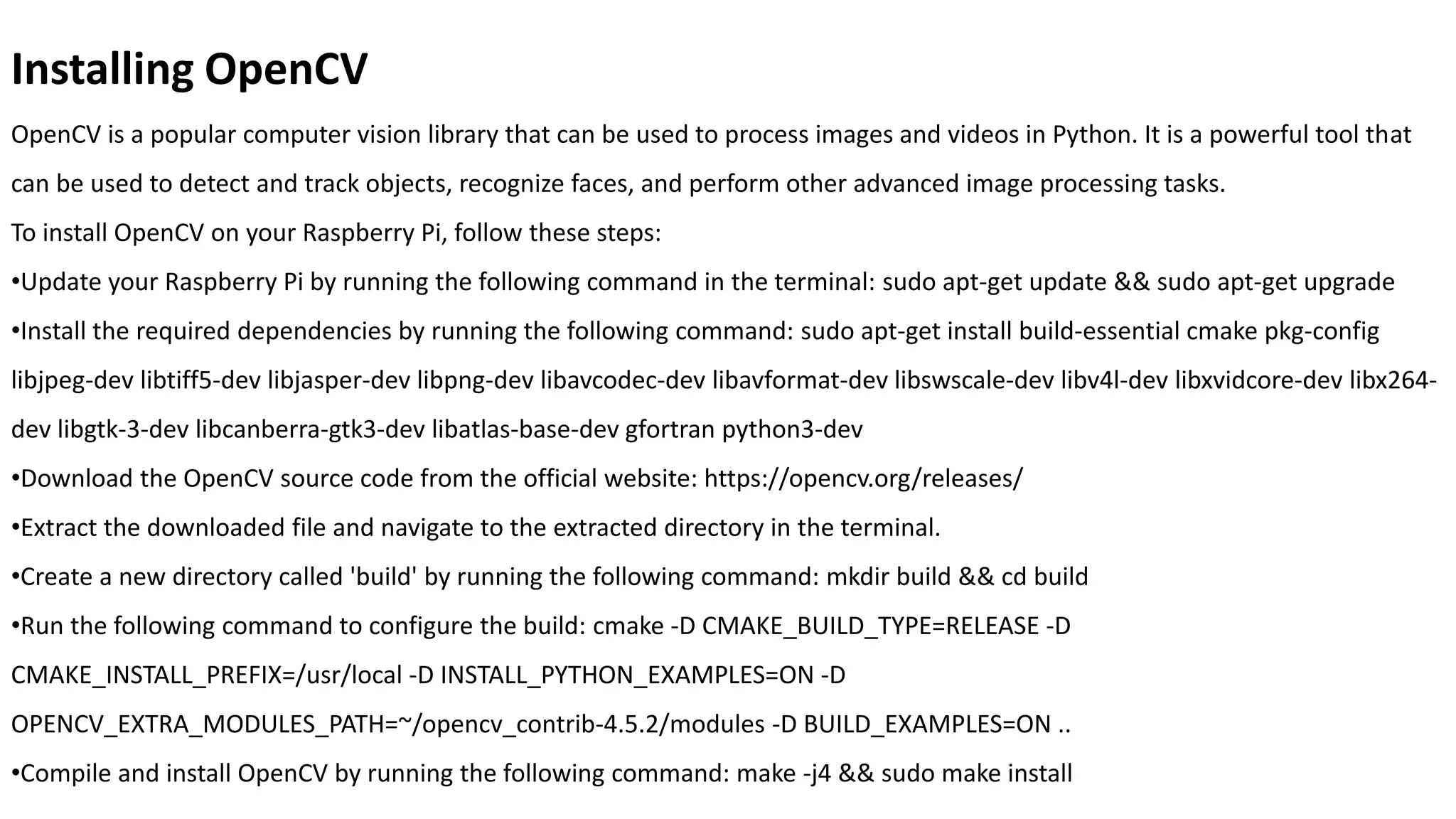 Installing OpenCV
OpenCV is a popular computer vision library that can be used to process images and videos in Python. It is a powerful tool that
can be used to detect and track objects, recognize faces, and perform other advanced image processing tasks.
To install OpenCV on your Raspberry Pi, follow these steps:
•Update your Raspberry Pi by running the following command in the terminal: sudo apt-get update && sudo apt-get upgrade
•Install the required dependencies by running the following command: sudo apt-get install build-essential cmake pkg-config
libjpeg-dev libtiff5-dev libjasper-dev libpng-dev libavcodec-dev libavformat-dev libswscale-dev libv4l-dev libxvidcore-dev libx264-
dev libgtk-3-dev libcanberra-gtk3-dev libatlas-base-dev gfortran python3-dev
•Download the OpenCV source code from the official website: https://opencv.org/releases/
•Extract the downloaded file and navigate to the extracted directory in the terminal.
•Create a new directory called 'build' by running the following command: mkdir build && cd build
•Run the following command to configure the build: cmake -D CMAKE_BUILD_TYPE=RELEASE -D
CMAKE_INSTALL_PREFIX=/usr/local -D INSTALL_PYTHON_EXAMPLES=ON -D
OPENCV_EXTRA_MODULES_PATH=~/opencv_contrib-4.5.2/modules -D BUILD_EXAMPLES=ON ..
•Compile and install OpenCV by running the following command: make -j4 && sudo make install
 