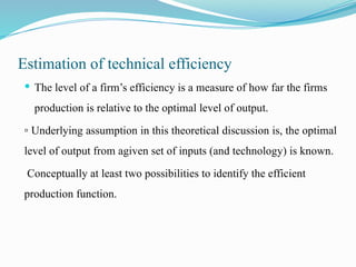 Estimation of technical efficiency
 The level of a firm’s efficiency is a measure of how far the firms
production is relative to the optimal level of output.
▫ Underlying assumption in this theoretical discussion is, the optimal
level of output from agiven set of inputs (and technology) is known.
Conceptually at least two possibilities to identify the efficient
production function.
 