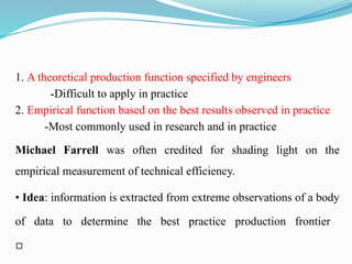 1. A theoretical production function specified by engineers
-Difficult to apply in practice
2. Empirical function based on the best results observed in practice
-Most commonly used in research and in practice
Michael Farrell was often credited for shading light on the
empirical measurement of technical efficiency.
• Idea: information is extracted from extreme observations of a body
of data to determine the best practice production frontier
▫
 