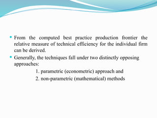  From the computed best practice production frontier the
relative measure of technical efficiency for the individual firm
can be derived.
 Generally, the techniques fall under two distinctly opposing
approaches:
1. parametric (econometric) approach and
2. non-parametric (mathematical) methods
 