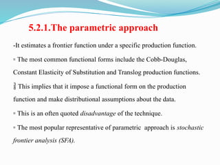 5.2.1.The parametric approach
-It estimates a frontier function under a specific production function.
▫ The most common functional forms include the Cobb-Douglas,
Constant Elasticity of Substitution and Translog production functions.
 This implies that it impose a functional form on the production
function and make distributional assumptions about the data.
▫ This is an often quoted disadvantage of the technique.
▫ The most popular representative of parametric approach is stochastic
frontier analysis (SFA).
 
