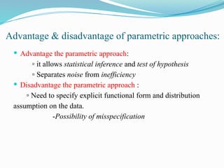 Advantage & disadvantage of parametric approaches:
 Advantage the parametric approach:
▫ it allows statistical inference and test of hypothesis
▫ Separates noise from inefficiency
 Disadvantage the parametric approach :
▫ Need to specify explicit functional form and distribution
assumption on the data.
-Possibility of misspecification
 