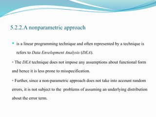 5.2.2.A nonparametric approach
 is a linear programming technique and often represented by a technique is
refers to Data Envelopment Analysis (DEA).
▫ The DEA technique does not impose any assumptions about functional form
and hence it is less prone to misspecification.
▫ Further, since a non-parametric approach does not take into account random
errors, it is not subject to the problems of assuming an underlying distribution
about the error term.
 