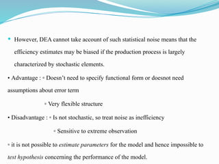  However, DEA cannot take account of such statistical noise means that the
efficiency estimates may be biased if the production process is largely
characterized by stochastic elements.
• Advantage : ▫ Doesn’t need to specify functional form or doesnot need
assumptions about error term
▫ Very flexible structure
• Disadvantage : ▫ Is not stochastic, so treat noise as inefficiency
▫ Sensitive to extreme observation
▫ it is not possible to estimate parameters for the model and hence impossible to
test hypothesis concerning the performance of the model.
 