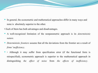  In general, the econometric and mathematical approaches differ in many ways and
none is absolutely superior to the other.
• Each of them has both advantages and disadvantages.
 A well-recognized limitation of the nonparametric approach is its deterministic
nature.
 Deterministic frontiers assume that all the deviations from the frontier are a result of
firms’inefficiency.
 ▫ Although it may suffer from specification error (if the functional form is
misspecified), econometric approach is superior to the mathematical approach in
distinguishing the effect of noise from the effects of inefficiency.
 