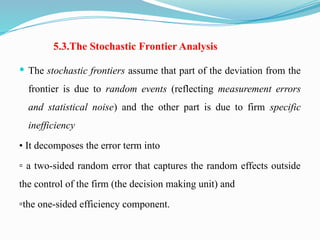 5.3.The Stochastic Frontier Analysis
 The stochastic frontiers assume that part of the deviation from the
frontier is due to random events (reflecting measurement errors
and statistical noise) and the other part is due to firm specific
inefficiency
• It decomposes the error term into
▫ a two-sided random error that captures the random effects outside
the control of the firm (the decision making unit) and
▫the one-sided efficiency component.
 