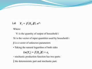Where:
Yi is the quantity of output of household i
Xi is the vector of input quantities used by household i
β is a vector of unknown parameters
• Taking the natural logarithm of both sides
▫ stochastic production function has two parts:
 the deterministic part and stochastic part.
 