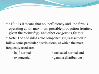  ▫ If ui is 0 means that no inefficiency and the firm is
operating at its maximum possible production frontier,
given the technology and other exogenous factors
 Note: The one sided error component (ui)is assumed to
follow some particular distributions, of which the most
frequently used are:-
▫ half-normal ▫ truncated normal and
▫ exponential ▫ gamma distributions.
 