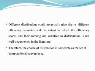  Different distributions could potentially give rise to different
efficiency estimates and the extent to which the efficiency
scores and their ranking are sensitive to distributions is not
well documented in the literature.
 Therefore, the choice of distribution is sometimes a matter of
computational convenience.
 