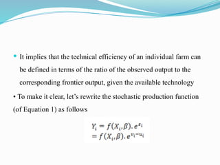  It implies that the technical efficiency of an individual farm can
be defined in terms of the ratio of the observed output to the
corresponding frontier output, given the available technology
• To make it clear, let’s rewrite the stochastic production function
(of Equation 1) as follows
 
