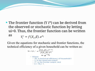  The frontier function (Y i*) can be derived from
the observed or stochastic function by letting
ui=0. Thus, the frontier function can be written
as
Given the equations for stochastic and frontier functions, the
technical efficiency of a given household can be written as:
 