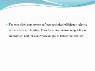  The one sided component reflects technical efficiency relative
to the stochastic frontier. Thus for a farm whose output lies on
the frontier, and for one whose output is below the frontier.
 