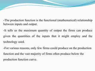 -The production function is the functional (mathematical) relationship
between inputs and output.
-It tells us the maximum quantity of output the firms can produce
given the quantities of the inputs that it might employ and the
technology used.
-For various reasons, only few firms could produce on the production
function and the vast majority of firms often produce below the
production function curve.
 