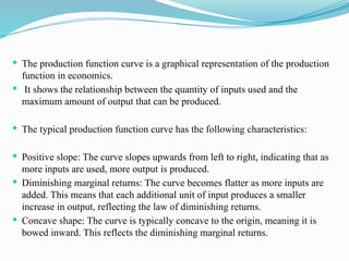  The production function curve is a graphical representation of the production
function in economics.
 It shows the relationship between the quantity of inputs used and the
maximum amount of output that can be produced.
 The typical production function curve has the following characteristics:
 Positive slope: The curve slopes upwards from left to right, indicating that as
more inputs are used, more output is produced.
 Diminishing marginal returns: The curve becomes flatter as more inputs are
added. This means that each additional unit of input produces a smaller
increase in output, reflecting the law of diminishing returns.
 Concave shape: The curve is typically concave to the origin, meaning it is
bowed inward. This reflects the diminishing marginal returns.
 