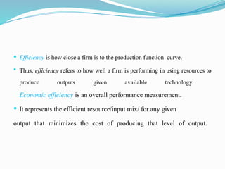  Efficiency is how close a firm is to the production function curve.
 Thus, efficiency refers to how well a firm is performing in using resources to
produce outputs given available technology.
Economic efficiency is an overall performance measurement.
 It represents the efficient resource/input mix/ for any given
output that minimizes the cost of producing that level of output.
 