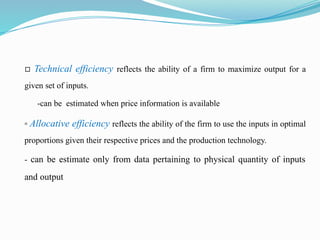 ▫ Technical efficiency reflects the ability of a firm to maximize output for a
given set of inputs.
-can be estimated when price information is available
▫ Allocative efficiency reflects the ability of the firm to use the inputs in optimal
proportions given their respective prices and the production technology.
- can be estimate only from data pertaining to physical quantity of inputs
and output
 