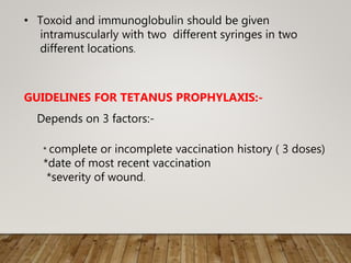 • Toxoid and immunoglobulin should be given
intramuscularly with two different syringes in two
different locations.
GUIDELINES FOR TETANUS PROPHYLAXIS:-
Depends on 3 factors:-
* complete or incomplete vaccination history ( 3 doses)
*date of most recent vaccination
*severity of wound.
 