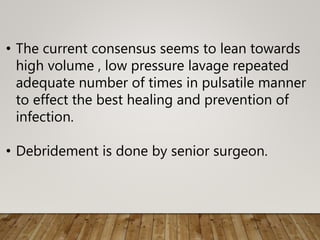 • The current consensus seems to lean towards
high volume , low pressure lavage repeated
adequate number of times in pulsatile manner
to effect the best healing and prevention of
infection.
• Debridement is done by senior surgeon.
 
