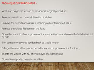 TECHNIQUE OF DEBRIDEMENT:-
Wash and drape the wound as for normal surgical procedure
Remove devitalizes skin untill bleeding is visible
Remove the subcutaneous tissue including all contaminated tissue
Remove devitalized fat beneath the flaps
Open the fascia to allow exposure of the muscle tendon and removal of all devitalized
muscle
Trim completely severed tendon back to viable tendon
Enlarge the wound for proper debridement and exposure of the fracture.
Irrigate the wound with NS after removal of all dead tissue
Close the surgically created wound first
Loosely close the remaining wound over a drain if necessary.
 