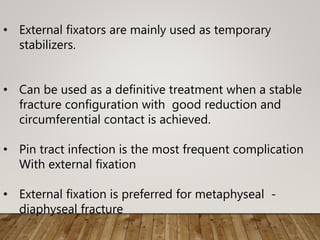 • External fixators are mainly used as temporary
stabilizers.
• Can be used as a definitive treatment when a stable
fracture configuration with good reduction and
circumferential contact is achieved.
• Pin tract infection is the most frequent complication
With external fixation
• External fixation is preferred for metaphyseal -
diaphyseal fracture
 