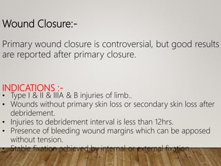 Wound Closure:-
Primary wound closure is controversial, but good results
are reported after primary closure.
INDICATIONS :-
• Type I & II & IIIA & B injuries of limb..
• Wounds without primary skin loss or secondary skin loss after
debridement.
• Injuries to debridement interval is less than 12hrs.
• Presence of bleeding wound margins which can be apposed
without tension.
• Stable fixation achieved by internal or external fixation.
 