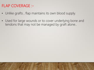 FLAP COVERAGE :-
• Unlike grafts , flap maintains its own blood supply.
• Used for large wounds or to cover underlying bone and
tendons that may not be managed by graft alone..
 
