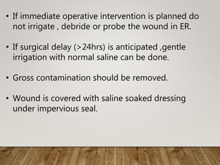 • If immediate operative intervention is planned do
not irrigate , debride or probe the wound in ER.
• If surgical delay (>24hrs) is anticipated ,gentle
irrigation with normal saline can be done.
• Gross contamination should be removed.
• Wound is covered with saline soaked dressing
under impervious seal.
 
