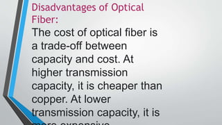 Disadvantages of Optical
Fiber:
The cost of optical fiber is
a trade-off between
capacity and cost. At
higher transmission
capacity, it is cheaper than
copper. At lower
transmission capacity, it is
 