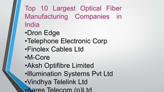 Top 10 Largest Optical Fiber
Manufacturing Companies in
India
•Dron Edge
•Telephone Electronic Corp
•Finolex Cables Ltd
•M-Core
•Aksh Optifibre Limited
•Illumination Systems Pvt Ltd
•Vindhya Telelink Ltd
 