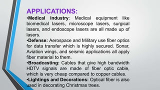 APPLICATIONS:
•Medical Industry: Medical equipment like
biomedical lasers, microscope lasers, surgical
lasers, and endoscope lasers are all made up of
lasers.
•Defense: Aerospace and Military use fiber optics
for data transfer which is highly secured. Sonar,
Aviation wings, and seismic applications all apply
fiber material to them.
•Broadcasting: Cables that give high bandwidth
HDTV signals are made of fiber optic cable,
which is very cheap compared to copper cables.
•Lightings and Decorations: Optical fiber is also
used in decorating Christmas trees.
 