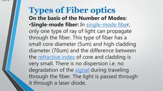 2 of 10
Types of Fiber optics
On the basis of the Number of Modes:
•Single-mode fiber: In single-mode fiber,
only one type of ray of light can propagate
through the fiber. This type of fiber has a
small core diameter (5um) and high cladding
diameter (70um) and the difference between
the refractive index of core and cladding is
very small. There is no dispersion i.e. no
degradation of the signal during traveling
through the fiber. The light is passed through
it through a laser diode.
 
