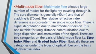•Multi-mode fiber: Multimode fiber allows a large
number of modes for the light ray traveling through it.
The core diameter is generally (40um) and that of
cladding is (70um). The relative refractive index
difference is also greater than single mode fiber. There is
signal degradation due to multimode dispersion. It is
not suitable for long-distance communication due to
large dispersion and attenuation of the signal. There are
two categories on the basis of Multi-mode fiber i.e. Step
Index Fiber and Graded Index Fiber. Basically these are
categories under the types of optical fiber on the basis
of Refractive Index
 