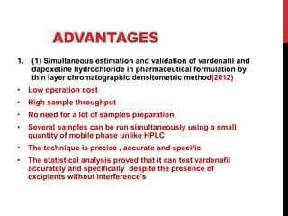 ADVANTAGES
1. (1) Simultaneous estimation and validation of vardenafil and
dapoxetine hydrochloride in pharmaceutical formulation by
thin layer chromatographic densitometric method(2012)
• Low operation cost
• High sample throughput
• No need for a lot of samples preparation
• Several samples can be run simultaneously using a small
quantity of mobile phase unlike HPLC
• The technique is precise , accurate and specific
• The statistical analysis proved that it can test vardenafil
accurately and specifically despite the presence of
excipients without interference's
 