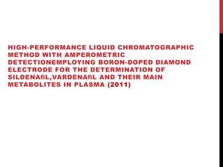 HIGH-PERFORMANCE LIQUID CHROMATOGRAPHIC
METHOD WITH AMPEROMETRIC
DETECTIONEMPLOYING BORON-DOPED DIAMOND
ELECTRODE FOR THE DETERMINATION OF
SILDENAﬁL,VARDENAﬁL AND THEIR MAIN
METABOLITES IN PLASMA (2011)
 