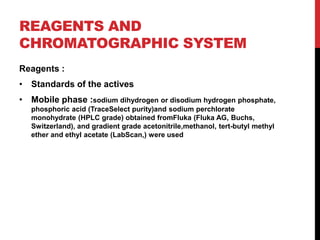 REAGENTS AND
CHROMATOGRAPHIC SYSTEM
Reagents :
• Standards of the actives
• Mobile phase :sodium dihydrogen or disodium hydrogen phosphate,
phosphoric acid (TraceSelect purity)and sodium perchlorate
monohydrate (HPLC grade) obtained fromFluka (Fluka AG, Buchs,
Switzerland), and gradient grade acetonitrile,methanol, tert-butyl methyl
ether and ethyl acetate (LabScan,) were used
 