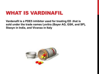 WHAT IS VARDINAFIL
Vardenafil is a PDE5 inhibitor used for treating ED .that is
sold under the trade names Levitra (Bayer AG, GSK, and SP),
Staxyn in India, and Vivanza in Italy
 