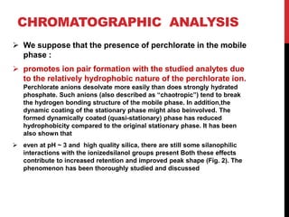 CHROMATOGRAPHIC ANALYSIS
 We suppose that the presence of perchlorate in the mobile
phase :
 promotes ion pair formation with the studied analytes due
to the relatively hydrophobic nature of the perchlorate ion.
Perchlorate anions desolvate more easily than does strongly hydrated
phosphate. Such anions (also described as “chaotropic”) tend to break
the hydrogen bonding structure of the mobile phase. In addition,the
dynamic coating of the stationary phase might also beinvolved. The
formed dynamically coated (quasi-stationary) phase has reduced
hydrophobicity compared to the original stationary phase. It has been
also shown that
 even at pH ~ 3 and high quality silica, there are still some silanophilic
interactions with the ionizedsilanol groups present Both these effects
contribute to increased retention and improved peak shape (Fig. 2). The
phenomenon has been thoroughly studied and discussed
 