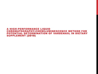 A HIGH-PERFORMANCE LIQUID
CHROMATOGRAPHY:CHEMILUMINESCENCE METHOD FOR
POTENTIAL DETERMINATION OF VARDENAﬁL IN DIETARY
SUPPLEMENT (2010)
 