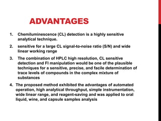 ADVANTAGES
1. Chemiluminescence (CL) detection is a highly sensitive
analytical technique.
2. sensitive for a large CL signal-to-noise ratio (S/N) and wide
linear working range
3. The combination of HPLC high resolution, CL sensitive
detection and FI manipulation would be one of the plausible
techniques for a sensitive, precise, and facile determination of
trace levels of compounds in the complex mixture of
substances
4. The proposed method exhibited the advantages of automated
operation, high analytical throughput, simple instrumentation,
wide linear range, and reagent-saving and was applied to oral
liquid, wine, and capsule samples analysis
 