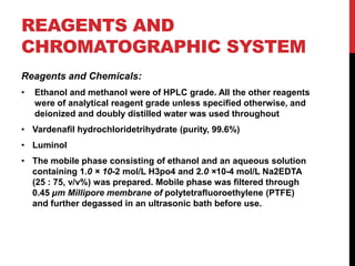 REAGENTS AND
CHROMATOGRAPHIC SYSTEM
Reagents and Chemicals:
• Ethanol and methanol were of HPLC grade. All the other reagents
were of analytical reagent grade unless speciﬁed otherwise, and
deionized and doubly distilled water was used throughout
• Vardenaﬁl hydrochloridetrihydrate (purity, 99.6%)
• Luminol
• The mobile phase consisting of ethanol and an aqueous solution
containing 1.0 × 10-2 mol/L H3po4 and 2.0 ×10-4 mol/L Na2EDTA
(25 : 75, v/v%) was prepared. Mobile phase was ﬁltered through
0.45 µm Millipore membrane of polytetraﬂuoroethylene (PTFE)
and further degassed in an ultrasonic bath before use.
 