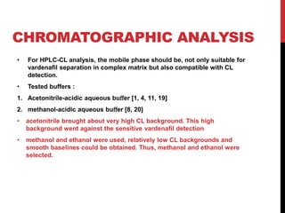 CHROMATOGRAPHIC ANALYSIS
• For HPLC-CL analysis, the mobile phase should be, not only suitable for
vardenaﬁl separation in complex matrix but also compatible with CL
detection.
• Tested buffers :
1. Acetonitrile-acidic aqueous buﬀer [1, 4, 11, 19]
2. methanol-acidic aqueous buﬀer [8, 20]
• acetonitrile brought about very high CL background. This high
background went against the sensitive vardenaﬁl detection
• methanol and ethanol were used, relatively low CL backgrounds and
smooth baselines could be obtained. Thus, methanol and ethanol were
selected.
 