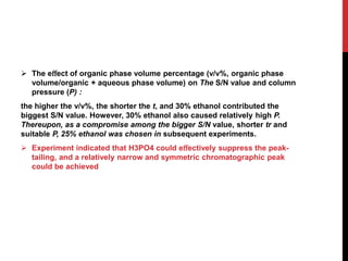  The eﬀect of organic phase volume percentage (v/v%, organic phase
volume/organic + aqueous phase volume) on The S/N value and column
pressure (P) :
the higher the v/v%, the shorter the t, and 30% ethanol contributed the
biggest S/N value. However, 30% ethanol also caused relatively high P.
Thereupon, as a compromise among the bigger S/N value, shorter tr and
suitable P, 25% ethanol was chosen in subsequent experiments.
 Experiment indicated that H3PO4 could eﬀectively suppress the peak-
tailing, and a relatively narrow and symmetric chromatographic peak
could be achieved
 
