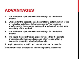 ADVANTAGES
1. The method is rapid and sensitive enough for the routine
analysis
2. Efficient for the separation and quantitative determination of the
investigated substance in human plasma. There was no
interference in the samples examined, which confirms the good
selectivity of the method.
3. The method is rapid and sensitive enough for the routine
analysis
4. The liquid- liquid extraction procedure used for the sample
preparation eliminates endogenous interference which is
frequently present in a biological sample.
5. rapid, sensitive, specific and robust, and can be used for
the quantification of vardenafil in human plasma specimens
 