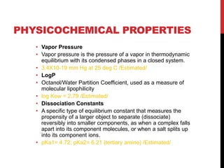PHYSICOCHEMICAL PROPERTIES
• Vapor Pressure
• Vapor pressure is the pressure of a vapor in thermodynamic
equilibrium with its condensed phases in a closed system.
• 3.4X10-19 mm Hg at 25 deg C /Estimated/
• LogP
• Octanol/Water Partition Coefficient, used as a measure of
molecular lipophilicity
• log Kow = 2.79 /Estimated/
• Dissociation Constants
• A specific type of equilibrium constant that measures the
propensity of a larger object to separate (dissociate)
reversibly into smaller components, as when a complex falls
apart into its component molecules, or when a salt splits up
into its component ions.
• pKa1= 4.72; pKa2= 6.21 (tertiary amine) /Estimated/
 
