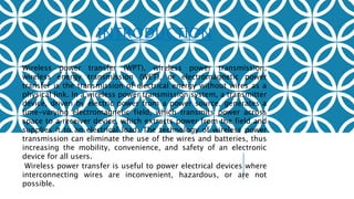 INTRODUCTION
Wireless power transfer (WPT), wireless power transmission,
wireless energy transmission (WET), or electromagnetic power
transfer is the transmission of electrical energy without wires as a
physical link. In a wireless power transmission system, a transmitter
device, driven by electric power from a power source, generates a
time-varying electromagnetic field, which transmits power across
space to a receiver device, which extracts power from the field and
supplies it to an electrical load. The technology of wireless power
transmission can eliminate the use of the wires and batteries, thus
increasing the mobility, convenience, and safety of an electronic
device for all users.
Wireless power transfer is useful to power electrical devices where
interconnecting wires are inconvenient, hazardous, or are not
possible.
 